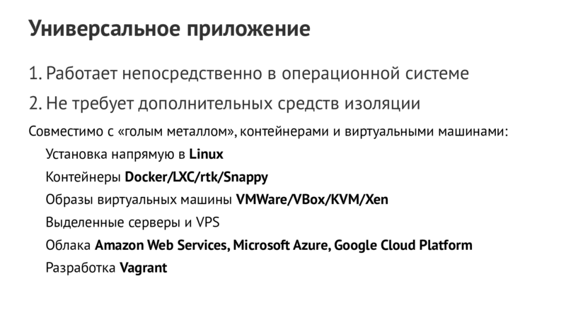 Универсальное приложение 1.Работает непосредственно в операционной системе 2.Не требует дополнительных средств изоляции Совместимо с «голым металлом»,контейнерами и виртуальными машинами: Установка напрямую в Linux Контейнеры Docker/LXC/rtk/Snappy Образы виртуальных машины VMWare/VBox/KVM/Xen Выделенные серверы и VPS Облака Amazon Web Services,Microsoft Azure,Google Cloud Platform Разработка Vagrant